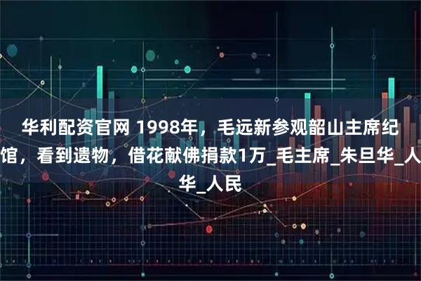 华利配资官网 1998年,毛远新参观韶山主席纪念馆,看到遗物,借花献佛捐款1万_毛主席_朱旦华_人民