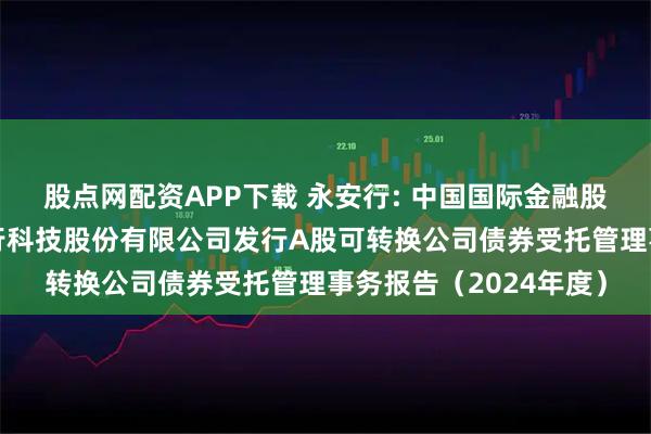 股点网配资APP下载 永安行: 中国国际金融股份有限公司关于永安行科技股份有限公司发行A股可转换公司债券受托管理事务报告（2024年度）