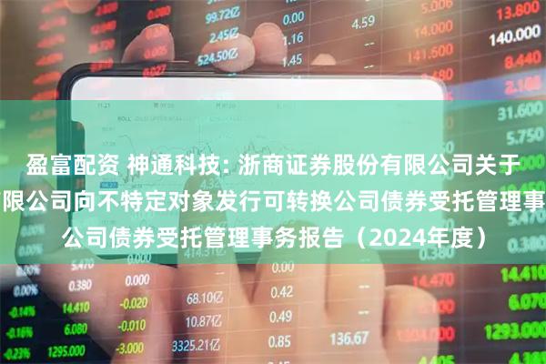 盈富配资 神通科技: 浙商证券股份有限公司关于神通科技集团股份有限公司向不特定对象发行可转换公司债券受托管理事务报告(2024年度)