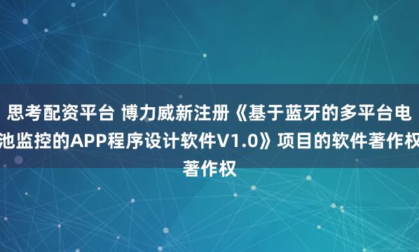 思考配资平台 博力威新注册《基于蓝牙的多平台电池监控的APP程序设计软件V1.0》项目的软件著作权