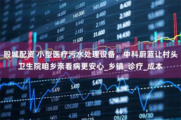 股城配资 小型医疗污水处理设备,中科蔚蓝让村头卫生院咱乡亲看病更安心_乡镇_诊疗_成本