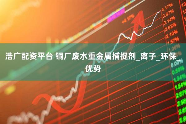 浩广配资平台 铜厂废水重金属捕捉剂_离子_环保_优势