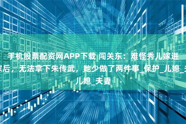 手机股票配资网APP下载 闯关东：难怪秀儿嫁进朱家后，无法拿下朱传武，她少做了两件事_保护_儿媳_夫妻