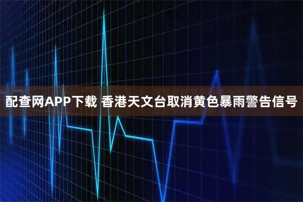配查网APP下载 香港天文台取消黄色暴雨警告信号