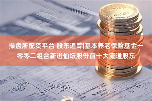操盘所配资平台 股东追踪|基本养老保险基金一零零二组合新进仙坛股份前十大流通股东