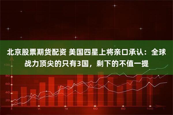 北京股票期货配资 美国四星上将亲口承认:全球战力顶尖的只有3国,剩下的不值一提