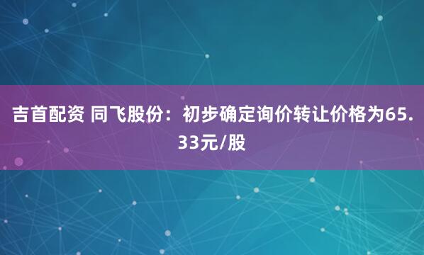 吉首配资 同飞股份：初步确定询价转让价格为65.33元/股