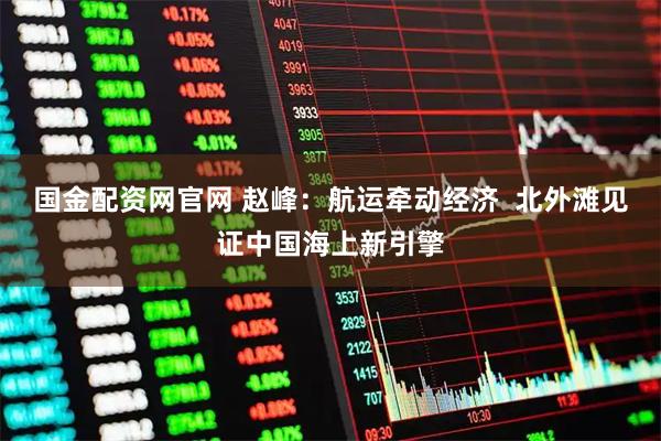 国金配资网官网 赵峰：航运牵动经济  北外滩见证中国海上新引擎