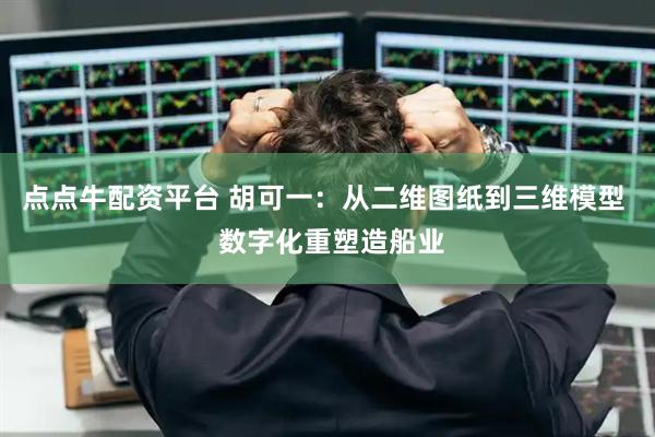 点点牛配资平台 胡可一：从二维图纸到三维模型  数字化重塑造船业