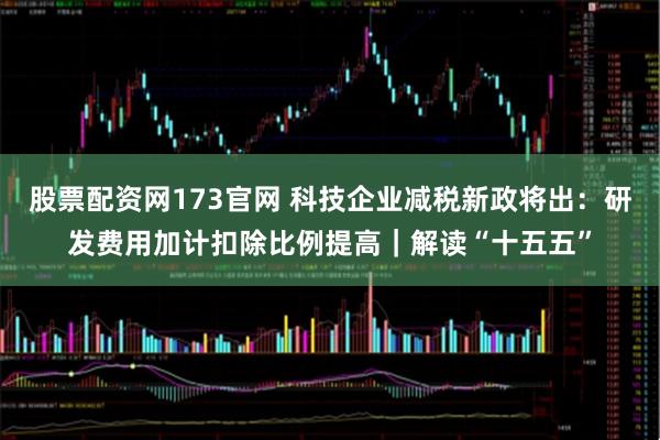 股票配资网173官网 科技企业减税新政将出：研发费用加计扣除比例提高｜解读“十五五”