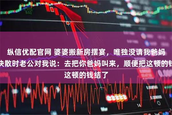 纵信优配官网 婆婆搬新房摆宴，唯独没请我爸妈，饭快散时老公对我说：去把你爸妈叫来，顺便把这顿的钱结了