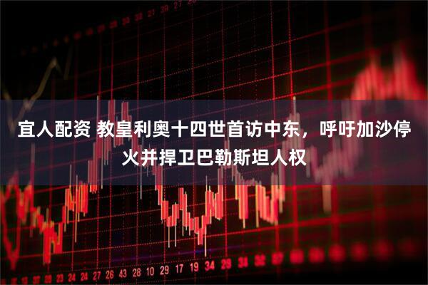 宜人配资 教皇利奥十四世首访中东，呼吁加沙停火并捍卫巴勒斯坦人权