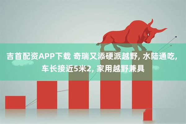 吉首配资APP下载 奇瑞又添硬派越野, 水陆通吃, 车长接近5米2, 家用越野兼具