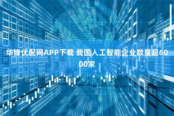 华锋优配网APP下载 我国人工智能企业数量超6000家