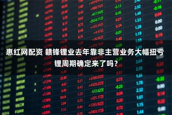 惠红网配资 赣锋锂业去年靠非主营业务大幅扭亏 锂周期确定来了吗?