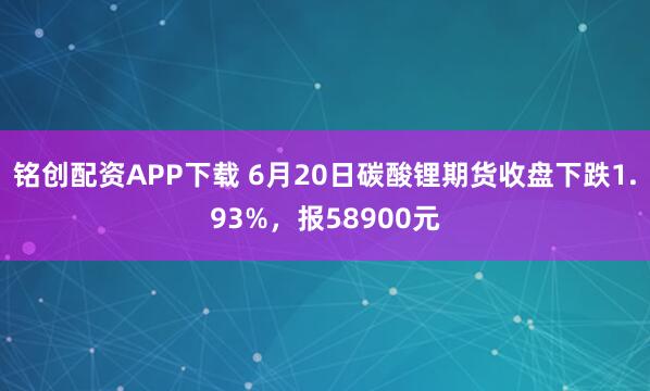 铭创配资APP下载 6月20日碳酸锂期货收盘下跌1.93%，报58900元