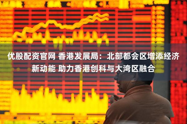 优股配资官网 香港发展局：北部都会区增添经济新动能 助力香港创科与大湾区融合