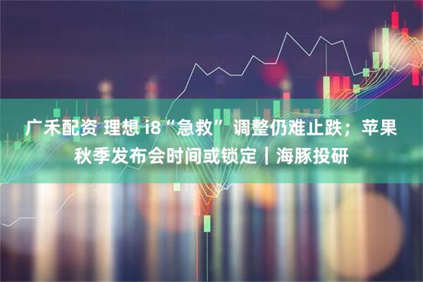 广禾配资 理想 i8“急救” 调整仍难止跌；苹果秋季发布会时间或锁定｜海豚投研