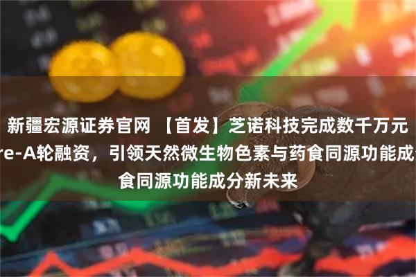 新疆宏源证券官网 【首发】芝诺科技完成数千万元人民币Pre-A轮融资,引领天然微生物色素与药食同源功能成分新未来