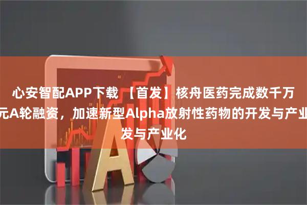 心安智配APP下载 【首发】核舟医药完成数千万美元A轮融资,加速新型Alpha放射性药物的开发与产业化