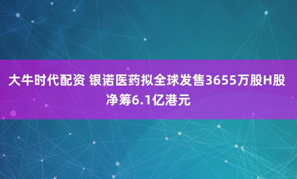 大牛时代配资 银诺医药拟全球发售3655万股H股 净筹6.1亿港元