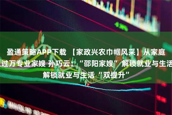 盈通策略APP下载 【家政兴农巾帼风采】从家庭主妇到月入过万专业家嫂 孙巧云：“邵阳家嫂” 解锁就业与生活 “双提升”