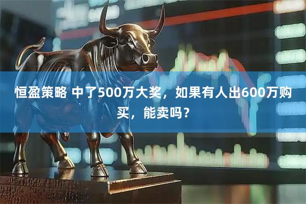 恒盈策略 中了500万大奖，如果有人出600万购买，能卖吗？